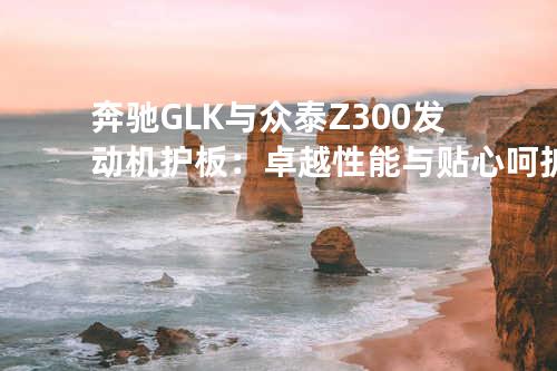 奔驰GLK与众泰Z300发动机护板：卓越性能与贴心呵护