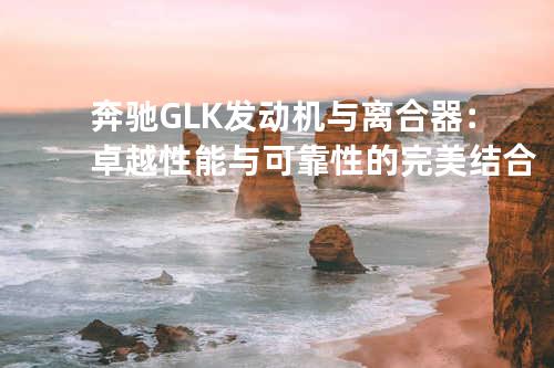 奔驰GLK发动机与离合器：卓越性能与可靠性的完美结合